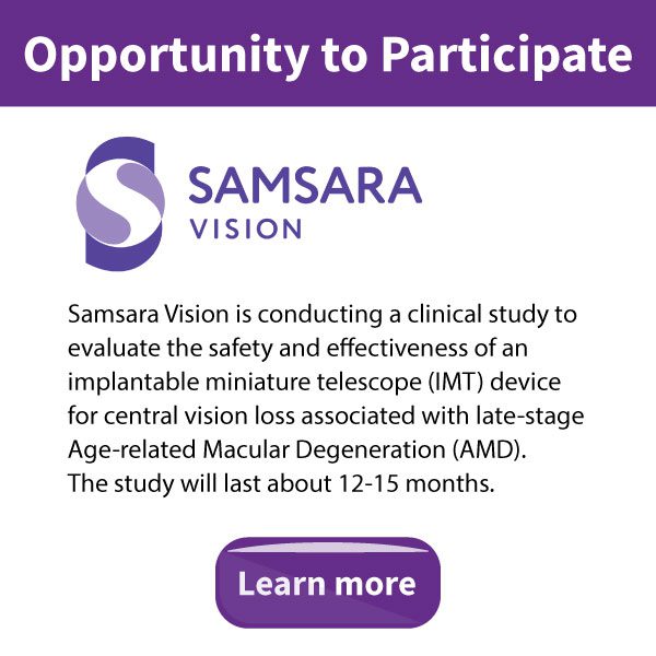 Opportunity to Participate - Samsara Vision is conducting a clinical study to evaluate the safety and effectiveness of an implantable miniature telescope (IMT) device for central vision loss associated with late-stage Age-related Macular Degeneration (AMD). The study will last about 12-15 months. Click the banner to learn more.
