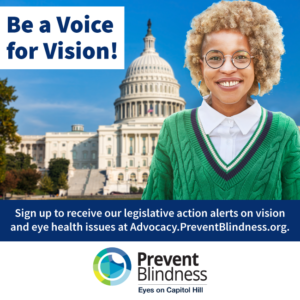 Be a Voice for Vision! Sign up to receive our legislative action alerts at advocacy.preventblindness.org