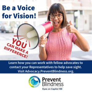 Be a voice for Vision. learn how you can work with fellow advocates to contact your representatives and help save sight. Visit advocacy.preventblindness.org.