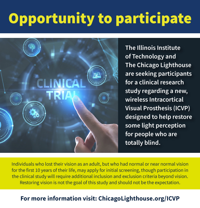 Prevent Blindness is sharing the opportunity from Illinois Institute of Technology and Chicago Lighthouse for participation in a clinical research study regarding a new, wireless Intracortical Visual Prosthesis (ICVP) designed to help restore some light perception for people who are totally blind. For more information visit: https://chicagolighthouse.org/icvp/